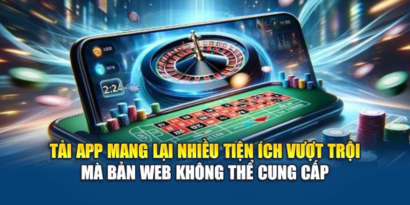 Tải app mang lại nhiều tiện ích vượt trội mà bản web không thể cung cấp